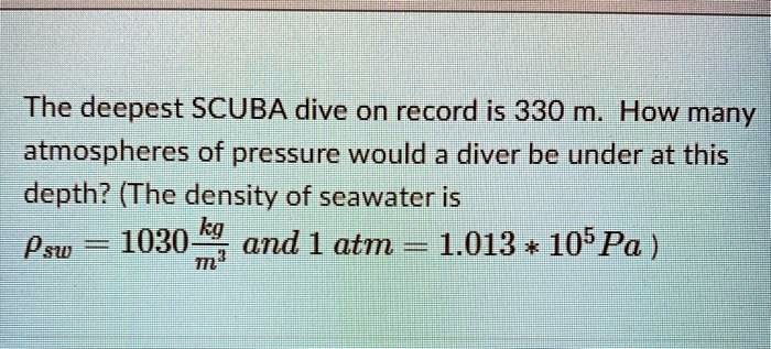 The deepest SCUBA dive on record is 330 m. How many atmospheres of pressure would a diver be under at this depth? (The density of seawater is ?sw = 1030 kg/m³ and 1 atm = 1.013 * 10? Pa)