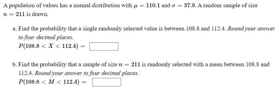 A population of values has a normal distribution with ? = 110.1 and ? = 37.9. A random sample of size
n = 211 is drawn.

a. Find the probability that a single randomly selected value is between 108.8 and 112.4. Round your answer
to four decimal places.
P(108.8 < X < 112.4) =

b. Find the probability that a sample of size n = 211 is randomly selected with a mean between 108.8 and
112.4. Round your answer to four decimal places.
P(108.8 < M < 112.4) =