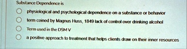 substance dependence is physiological and psychological dependence on a substance or behavior term coined by magnus huss 1849 lack of control over drinking alcohol term used in the dsm v a p 28397