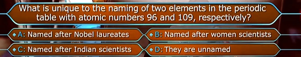 What is unique to the naming of two elements in the periodic
table with atomic numbers 96 and 109, respectively?
A: Named after Nobel laureates
B: Named after women scientists
C: Named after Indian scientists
D: They are unnamed