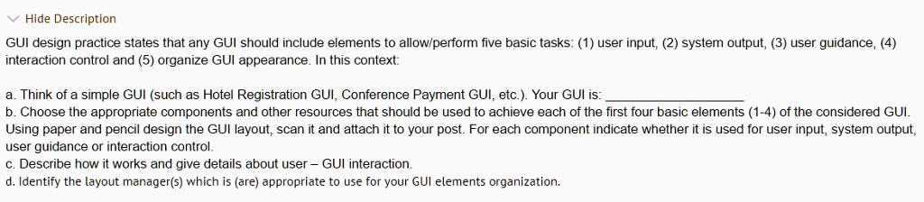 ? Hide Description
GUI design practice states that any GUI should include elements to allow/perform five basic tasks: (1) user input, (2) system output, (3) user guidance, (4)
interaction control and (5) organize GUI appearance. In this context:
a. Think of a simple GUI (such as Hotel Registration GUI, Conference Payment GUI, etc.). Your GUI is:
b. Choose the appropriate components and other resources that should be used to achieve each of the first four basic elements (1-4) of the considered GUI.
Using paper and pencil design the GUI layout, scan it and attach it to your post. For each component indicate whether it is used for user input, system output,
user guidance or interaction control.
c. Describe how it works and give details about user - GUI interaction.
d. Identify the layout manager(s) which is (are) appropriate to use for your GUI elements organization.