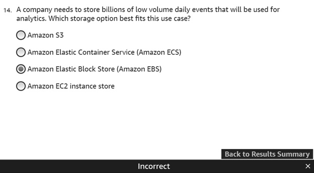 14. A company needs to store billions of low volume daily events that will be used for analytics. Which storage option best fits this use case?
Amazon S3
Amazon Elastic Container Service (Amazon ECS)
Amazon Elastic Block Store (Amazon EBS)
Amazon EC2 instance store