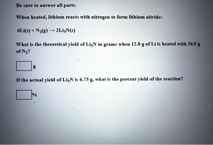 Be sure to answer all parts.

When heated, lithium reacts with nitrogen to form lithium nitride:

6Li(s) + N2(g) ? 2Li3N(s)

What is the theoretical yield of Li3N in grams when 12.8 g of Li is heated with 34.9 g of N2?

g

If the actual yield of Li3N is 6.73 g, what is the percent yield of the reaction?

%