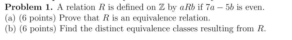 Problem 1. A relation R is defined on ? by aRb if 7a ? 5b is even.
(a) (6 points) Prove that R is an equivalence relation.
(b) (6 points) Find the distinct equivalence classes resulting from R.