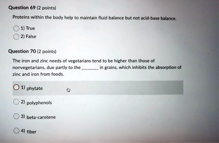 Question 69 (2 points)
Proteins within the body help to maintain fluid balance but not acid-base balance.
1) True
2) False
Question 70 (2 points)
The iron and zinc needs of vegetarians tend to be higher than those of nonvegetarians, due partly to the  in grains, which inhibits the absorption of zinc and iron from foods.
1) phytate
2) polyphenols
3) beta-carotene
4) fiber