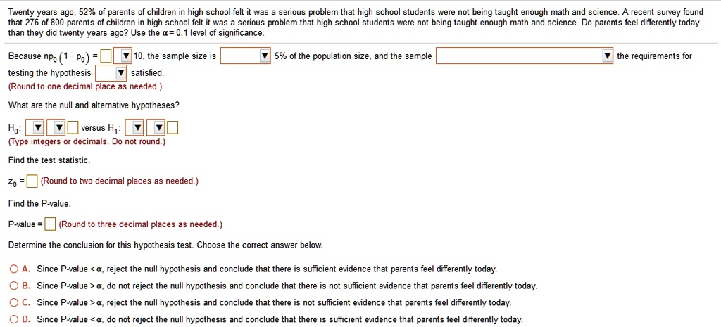 Twenty years ago, 52% of parents of children in high school felt it was a serious problem that high school students were not being taught enough math and science. A recent survey found that 276 of 800 parents of children in high school felt it was a serious problem that high school students were not being taught enough math and science. Do parents feel differently today than they did twenty years ago? Use the ? = 0.1 level of significance.

Because np0(1 - p0) = 10, the sample size is 5% of the population size, and the sample the requirements for testing the hypothesis satisfied.
(Round to one decimal place as needed.)

What are the null and alternative hypotheses?
H0: versus H1:
(Type integers or decimals. Do not round.)

Find the test statistic.
z0 = (Round to two decimal places as needed.)

Find the P-value.
P-value = (Round to three decimal places as needed.)

Determine the conclusion for this hypothesis test. Choose the correct answer below.

A. Since P-value < ?, reject the null hypothesis and conclude that there is sufficient evidence that parents feel differently today.
B. Since P-value > ?, do not reject the null hypothesis and conclude that there is not sufficient evidence that parents feel differently today.
C. Since P-value > ?, reject the null hypothesis and conclude that there is not sufficient evidence that parents feel differently today.
D. Since P-value < ?, do not reject the null hypothesis and conclude that there is sufficient evidence that parents feel differently today.