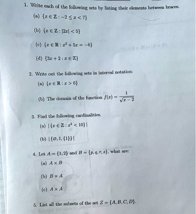 1. Write each of the following sets by listing their elements between braces.
(a) x ? ? : -2 ? x < 7
(b) x ? ? : |2x| < 5
(c) x ? ? : x^2 + 5x = -6
(d) 3x + 2 : x ? ?

2. Write out the following sets in interval notation:
(a) x ? ? : x > 6
(b) The domain of the function f(x) = 1 / ?(x - 2)

3. Find the following cardinalities.
(a) |x ? ? : x^2 < 10|
(b) |?, 1, 1|

4. Let A = 1, 2 and B = p, q, r, s, what are:
(a) A × B
(b) B × A
(c) A × A

5. List all the subsets of the set Z = A, B, C, D.