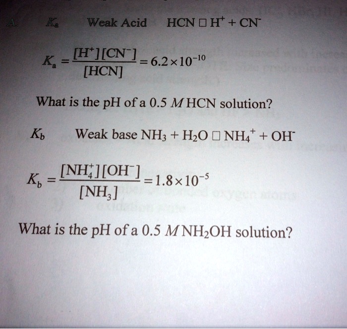 Ka Weak Acid HCN ? H+ + CN-
Ka = [H+][CN-] / [HCN] = 6.2 !! 10^-10
What is the pH of a 0.5 M HCN solution?
Kb Weak base NH3 + H2O ? NH4+ + OH-
Kb = [NH4+][OH-] / [NH3] = 1.8 !! 10^-5
What is the pH of a 0.5 M NH2OH solution?