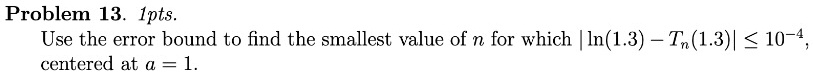 Problem 13. 1pts.
Use the error bound to find the smallest value of n for which |ln(1.3) - Tn(1.3)| ≤ 10^-4,
centered at a = 1.