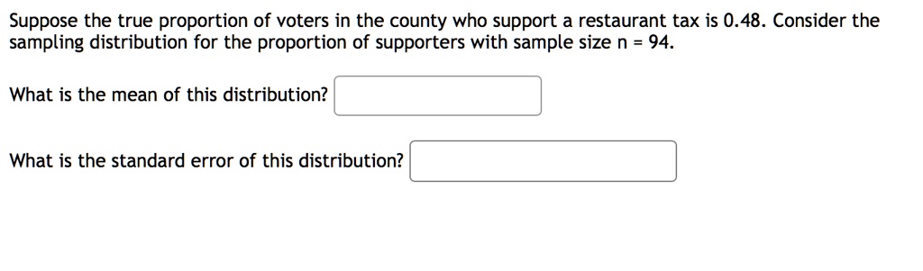 Suppose the true proportion of voters in the county who support a restaurant tax is 0.48. Consider the sampling distribution for the proportion of supporters with sample size n = 94.

What is the mean of this distribution?

What is the standard error of this distribution?