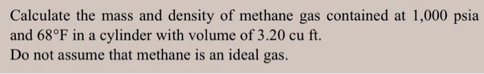 Calculate the mass and density of methane gas contained at 1,000 psia
and 68°F in a cylinder with volume of 3.20 cu ft.
Do not assume that methane is an ideal gas.