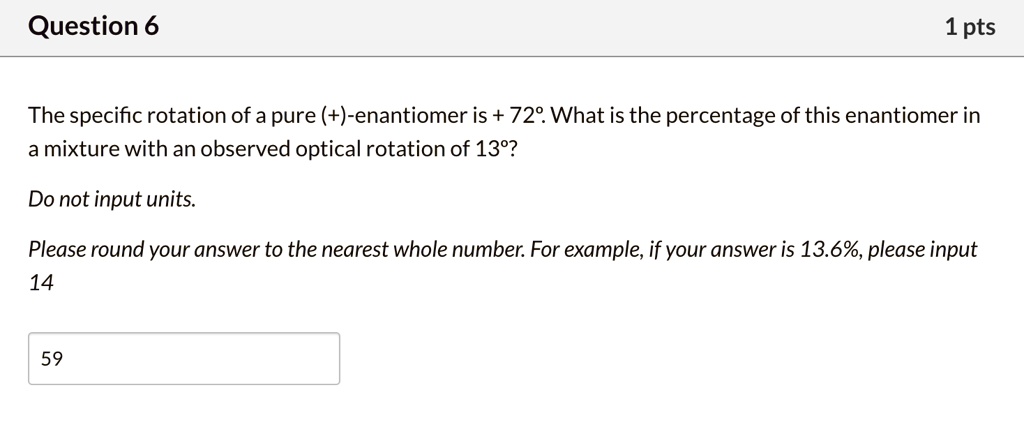 The specific rotation of a pure (+)-enantiomer is + 72°. What is the percentage of this enantiomer in a mixture with an observed optical rotation of 13°?

Do not input units.

Please round your answer to the nearest whole number. For example, if your answer is 13.6%, please input 14