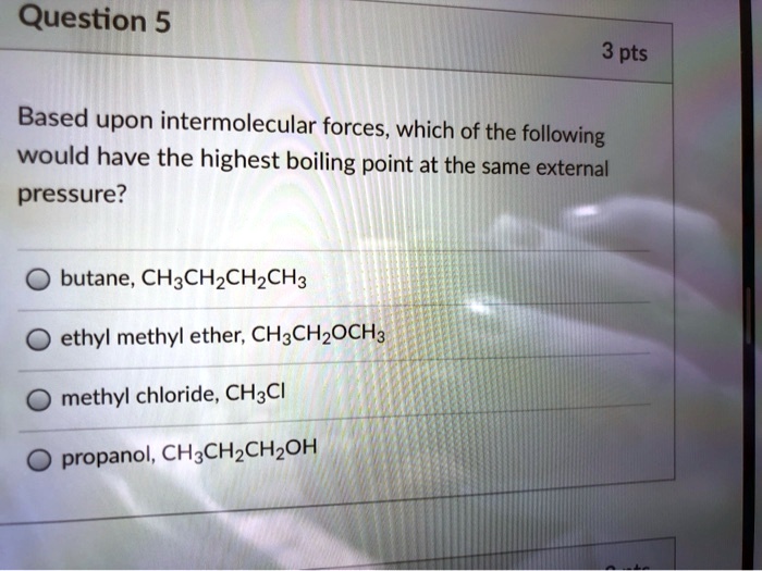 Based upon intermolecular forces, which of the following would have the highest boiling point at the same external pressure?
butane, CH3CH2CH2CH3
ethyl methyl ether, CH3CH2OCH3
methyl chloride, CH3Cl
propanol, CH3CH2CH2OH