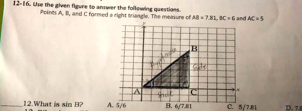 12-16. Use the given figure to answer the following questions.
Points A, B, and C formed a right triangle. The measure of AB = 7.81, BC = 6 and AC = 5
12. What is sin B?
A. 5/6
B. 6/7.81
C. 5/7.81
D. 7.8