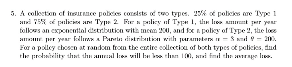 5. A collection of insurance policies consists of two types. 25% of policies are Type 1 and 75% of policies are Type 2. For a policy of Type 1, the loss amount per year follows an exponential distribution with mean 200, and for a policy of Type 2, the loss amount per year follows a Pareto distribution with parameters ? = 3 and ? = 200. For a policy chosen at random from the entire collection of both types of policies, find the probability that the annual loss will be less than 100, and find the average loss.