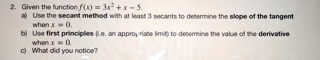 2. Given the function f(x) = 3x^2 + x - 5.
a) Use the secant method with at least 3 secants to determine the slope of the tangent
when x = 0.
b) Use first principles (i.e. an appropriate limit) to determine the value of the derivative
when x = 0.
c) What did you notice?