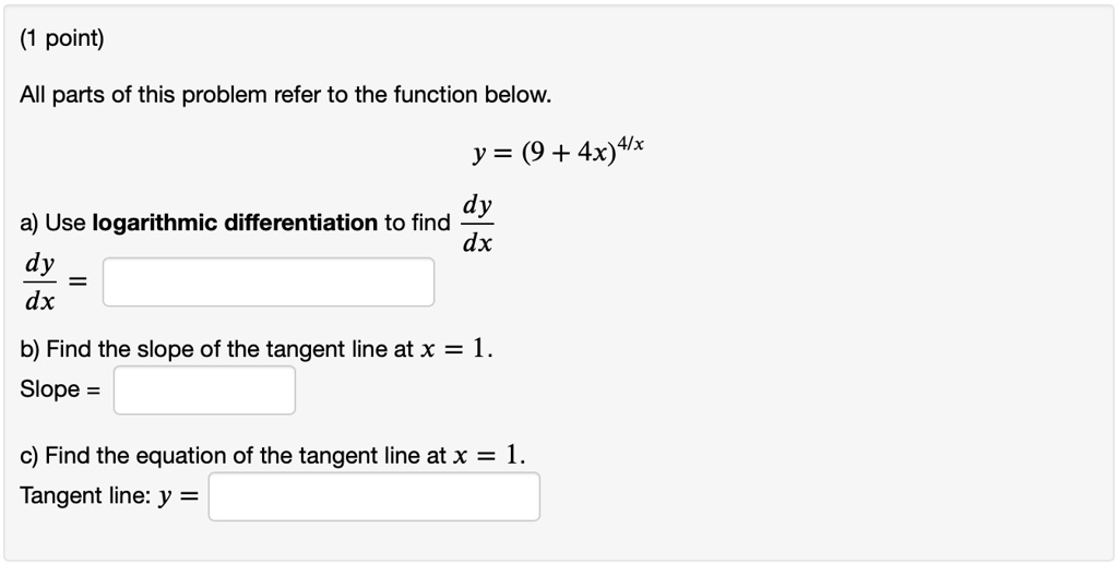 All parts of this problem refer to the function below.
y = (9 + 4x)^(4/x)
a) Use logarithmic differentiation to find dy/dx
dy/dx =
b) Find the slope of the tangent line at x = 1.
Slope =
c) Find the equation of the tangent line at x = 1.
Tangent line: y =
