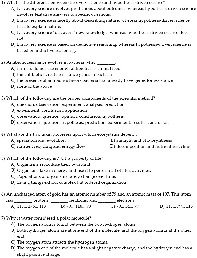 1) What is the difference between discovery science and hypothesis-driven science?
A) Discovery science involves predictions about outcomes, whereas hypothesis-driven science involves tentative answers to specific questions.
B) Discovery science is mostly about describing nature, whereas hypothesis-driven science tries to explain nature.
C) Discovery science "discovers" new knowledge, whereas hypothesis-driven science does not.
D) Discovery science is based on deductive reasoning, whereas hypothesis-driven science is based on inductive reasoning.

2) Antibiotic resistance evolves in bacteria when .
A) farmers do not use enough antibiotics in animal feed
B) the antibiotics create resistance genes in bacteria
C) the presence of antibiotics favors bacteria that already have genes for resistance
D) none of the above

3) Which of the following are the proper components of the scientific method?
A) question, observation, experiment, analysis, prediction
B) experiment, conclusion, application
C) observation, question, opinion, conclusion, hypothesis
D) observation, question, hypothesis, prediction, experiment, results, conclusion

4) What are the two main processes upon which ecosystems depend?
A) speciation and evolution B) sunlight and photosynthesis
C) nutrient recycling and energy flow D) decomposition and nutrient recycling

5) Which of the following is NOT a property of life?
A) Organisms reproduce their own kind.
B) Organisms take in energy and use it to perform all of life's activities.
C) Populations of organisms rarely change over time.
D) Living things exhibit complex but ordered organization.

6) An uncharged atom of gold has an atomic number of 79 and an atomic mass of 197. This atom has  protons,  neutrons, and  electrons.
A) 118... 276... 118 B) 79... 118... 79 C) 79... 34... 79 D) 118... 79... 118

7) Why is water considered a polar molecule?
A) The oxygen atom is found between the two hydrogen atoms.
B) Both hydrogen atoms are at one end of the molecule, and the oxygen atom is at the other end.
C) The oxygen atom attracts the hydrogen atoms.
D) The oxygen end of the molecule has a slight negative charge, and the hydrogen end has a slight positive charge.