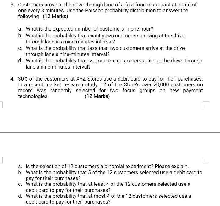 3. Customers arrive at the drive-through lane of a fast food restaurant at a rate of one every 3 minutes. Use the Poisson probability distribution to answer the following (12 Marks)

a. What is the expected number of customers in one hour?
b. What is the probability that exactly two customers arriving at the drive-through lane in a nine-minutes interval?
c. What is the probability that less than two customers arrive at the drive-through lane a nine-minutes interval?
d. What is the probability that two or more customers arrive at the drive- through lane a nine-minutes interval?

4. 30% of the customers at XYZ Stores use a debit card to pay for their purchases. In a recent market research study, 12 of the Store's over 20,000 customers on record was randomly selected for two focus groups on new payment technologies. (12 Marks)

a. Is the selection of 12 customers a binomial experiment? Please explain.
b. What is the probability that 5 of the 12 customers selected use a debit card to pay for their purchases?
c. What is the probability that at least 4 of the 12 customers selected use a debit card to pay for their purchases?
d. What is the probability that at most 4 of the 12 customers selected use a debit card to pay for their purchases?