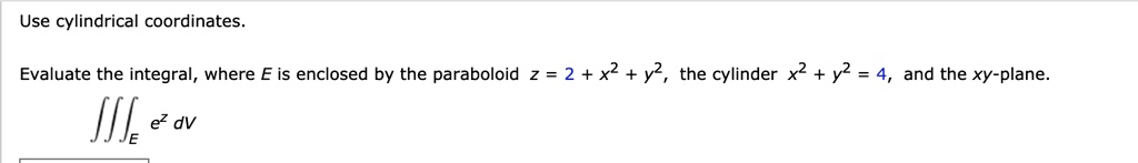 Use cylindrical coordinates. Evaluate the integral, where E is enclosed by the paraboloid z = 2 + x^2 + y^2, the cylinder x^2 + y^2 = 4, and the xy-plane. ???E e^z dV