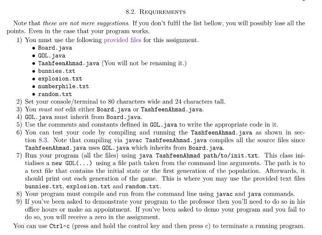 8.2. REQUIREMENTS
Note that these are not mere suggestions. If you don't fulfil the list bellow, you will possibly lose all the
points. Even in the case that your program works.
1) You must use the following provided files for this assignment.
• Board.java
• GOL.java
• TashfeenAhmad. java (You will not be renaming it.)
• bunnies.txt
• explosion.txt
• numberphile.txt
• random.txt
2) Set your console/terminal to 80 characters wide and 24 characters tall.
3) You must not edit either Board. java or TashfeenAhmad.java.
4) GOL.java must inherit from Board. java.
5) Use the comments and constants defined in GOL. java to write the appropriate code in it.
6) You can test your code by compiling and running the TashfeenAhmad.java as shown in sec-
tion 8.3. Note that compiling via javac TashfeenAhmad.java compiles all the source files since
TashfeenAhmad.java uses GOL. java which inherits from Board. java.
7) Run your program (all the files) using java TashfeenAhmad path/to/init.txt. This class ini-
tialises a new GOL(...) using a file path taken from the command line arguments. The path is to
a text file that contains the initial state or the first generation of the population. Afterwards, it
should print out each generation of the game. This is where you may use the provided text files
bunnies.txt, explosion.txt and random.txt.
8) Your program must compile and run from the command line using javac and java commands.
9) If you've been asked to demonstrate your program to the professor then you'll need to do so in his
office hours or make an appointment. If you've been asked to demo your program and you fail to
do so, you will receive a zero in the assignment.
You can use Ctrl-c (press and hold the control key and then press c) to terminate a running program.
