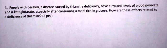 People with beriberi, a disease caused by thiamine deficiency, have elevated levels of blood pyruvate and a-ketoglutarate, especially after consuming a meal rich in glucose. How are these effects related to a deficiency of thiamine? (2 pts.)