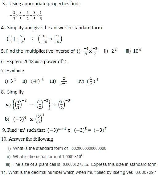 3. Using appropriate properties find:
(2)/(3)×(3)/(5) + (5)/(2) - (3)/(5)×(1)/(6)

4. Simplify and give the answer in standard form
((3)/(8) + (5)/(12)) ÷ (-(8)/(15)×(27)/(16))

5. Find the multiplicative inverse of i) (-4)/(9)×(-3)/(7) ii) 2^-3 iii) 10^5

6. Express 2048 as a power of 2.

7. Evaluate
i) 3^-3 ii) (-4)^-3 iii) (2)/(2^-3) iv) ((1)/(2))^-5

8. Simplify
a) { ((1)/(3))^-2 - ((1)/(2))^-2}÷ ((1)/(4))^-3b)(-3)^4 × ((5)/(3))^49. Find 'm' such that(-3)^m+1× (-3)^5 = (-3)^710. Answer the following
i) What is the standard form of 6020000000000000
ii) What is the usual form of1.0001 × 10^9iii) The size of a plant cell is 0.00001275 m. Express this size in standard form.

11. What is the decimal number which when multiplied by itself gives 0.000729?