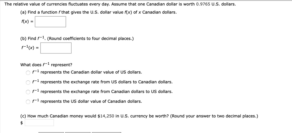 The relative value of currencies fluctuates every day. Assume that one Canadian dollar is worth 0.9765 U.S. dollars.
(a) Find a function f that gives the U.S. dollar value f(x) of x Canadian dollars.
f(x) =
(b) Find f?¹. (Round coefficients to four decimal places.)
f?¹(x) =
What does f?¹ represent?
f?¹ represents the Canadian dollar value of US dollars.
f?¹ represents the exchange rate from US dollars to Canadian dollars.
f?¹ represents the exchange rate from Canadian dollars to US dollars.
f?¹ represents the US dollar value of Canadian dollars.
(c) How much Canadian money would 14,250 in U.S. currency be worth? (Round your answer to two decimal places.)