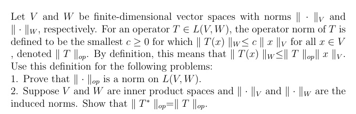 Let V and W be finite-dimensional vector spaces with norms ·V and ·W, respectively. For an operator T ∈ L(V, W), the operator norm of T is defined to be the smallest c ≥ 0 for which T(x) W≤ c  x V for all x ∈ V, denoted T op. By definition, this means that T(x) W≤ T op x V. Use this definition for the following problems:

1. Prove that ·op is a norm on L(V, W).
2. Suppose V and W are inner product spaces and ·V and ·W are the induced norms. Show that T^* op =  T op.