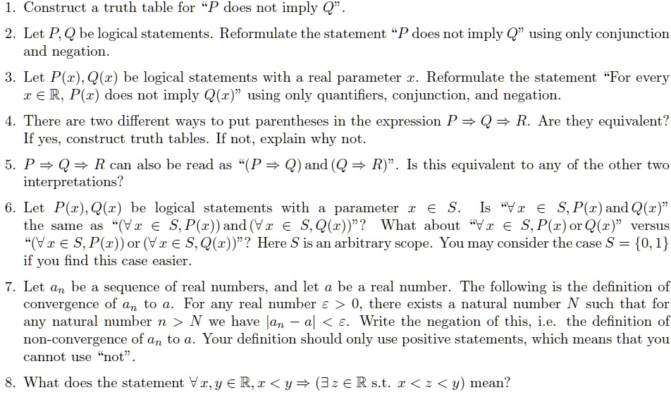 1. Construct a truth table for ‘‘P does not imply Q’’.
2. Let P, Q be logical statements. Reformulate the statement ‘‘P does not imply Q’’ using only conjunction and negation.
3. Let P(x), Q(x) be logical statements with a real parameter x. Reformulate the statement ‘‘For every x ? ?, P(x) does not imply Q(x)’’ using only quantifiers, conjunction, and negation.
4. There are two different ways to put parentheses in the expression P ? Q ? R. Are they equivalent? If yes, construct truth tables. If not, explain why not.
5. P ? Q ? R can also be read as ‘‘(P ? Q) and (Q ? R)’’. Is this equivalent to any of the other two interpretations?
6. Let P(x), Q(x) be logical statements with a parameter x ? S. Is ‘‘?x ? S, P(x) and Q(x)’’ the same as ‘‘(?x ? S, P(x)) and (?x ? S, Q(x))’’? What about ‘‘?x ? S, P(x) or Q(x)’’ versus ‘‘(?x ? S, P(x)) or (?x ? S, Q(x))’’? Here S is an arbitrary scope. You may consider the case S = 0, 1 if you find this case easier.
7. Let an be a sequence of real numbers, and let a be a real number. The following is the definition of convergence of an to a. For any real number ? > 0, there exists a natural number N such that for any natural number n > N we have |an - a| < ?. Write the negation of this, i.e. the definition of non-convergence of an to a. Your definition should only use positive statements, which means that you cannot use ‘‘not’’.
8. What does the statement ?x, y ? ?, x < y ? (?z ? ? s.t. x < z < y) mean?