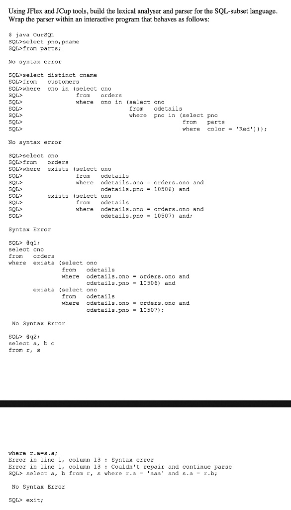 Using JFlex and JCup tools, build the lexical analyser and parser for the SQL-subset language.
Wrap the parser within an interactive program that behaves as follows:
java OurSQL
SQL>select pno, pname
SQL>from parts;
No syntax error
SQL>select distinct cname
SQL>from
customers
SQL>where cno in (select cno
SQL>
SQL>
SQL>
SQL>
SQL>
SQL>
from
orders
where
ono in (select ono
from odetails
where pno in (select pno
from parts
where color = 'Red')));
No syntax error
SQL>select cno
SQL>from orders
SQL>where exists (select ono
SQL>
from odetails
SQL>
where odetails.ono = orders.ono and
SQL>
odetails.pno = 10506) and
SQL>
exists (select ono
SQL>
from odetails
SQL>
where odetails.ono = orders.ono and
SQL>
odetails.pno = 10507) and;
Syntax Error
SQL> @q1;
select cno
from orders
where exists (select ono
from odetails
where odetails.ono = orders.ono and
odetails.pno = 10506) and
exists (select ono
from odetails
where odetails.ono = orders.ono and
odetails.pno = 10507);
No Syntax Error
SQL> @q2;
select a, b c
from r, s
where r.a-s.a;
Error in line 1, column 13: Syntax error
Error in line 1, column 13: Couldn't repair and continue parse
SQL> select a, b from r, s where r.a = 'aaa' and s.a = r.b;
No Syntax Error
SQL> exit;
