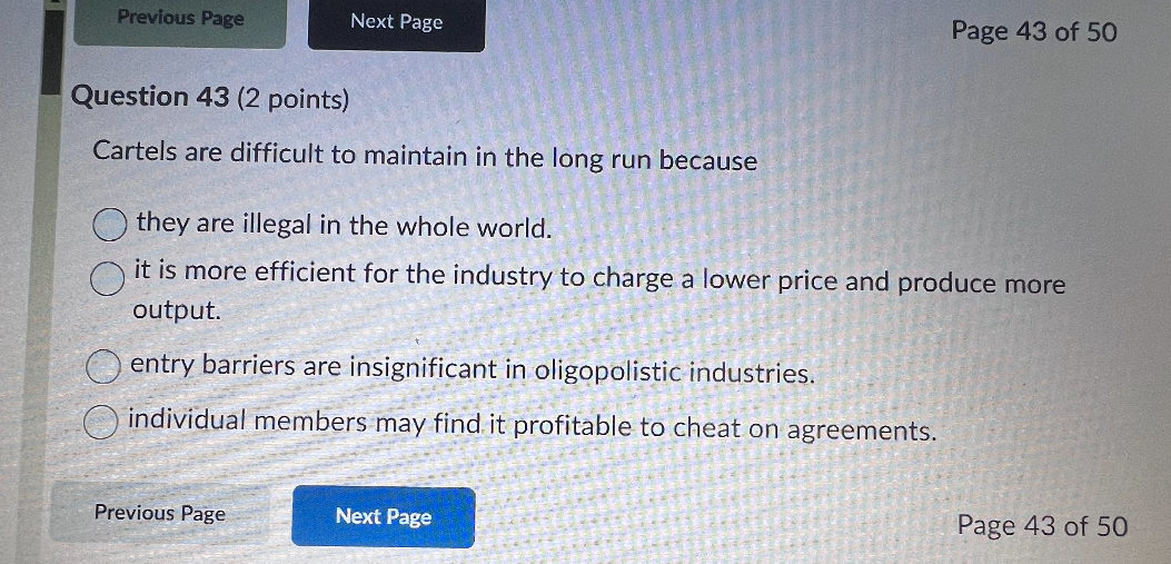 Question 43 (2 points)
Cartels are difficult to maintain in the long run because
they are illegal in the whole world.
it is more efficient for the industry to charge a lower price and produce more output.
entry barriers are insignificant in oligopolistic industries.
individual members may find it profitable to cheat on agreements.