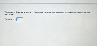 The mean of three test scores is 79. What must the score on a fourth test be to raise the mean of the four tests to 84?

The answer is .