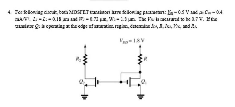 4. For following circuit, both MOSFET transistors have following parameters: Vtn = 0.5 V and ?n Cox = 0.4 mA/V^2. L1 = L2 = 0.18 ?m and W1 = 0.72 ?m, W2 = 1.8 ?m. The VD1 is measured to be 0.7 V. If the transistor Q2 is operating at the edge of saturation region, determine ID1, R, ID2, VD2, and R2. VDD = 1.8 V
