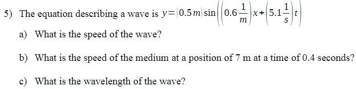 5) The equation describing a wave is y = (0.5 	ext m) sin left( (0.6 frac1	extm)x + (5.1 frac1	exts)t ight) 
a) What is the speed of the wave?
b) What is the speed of the medium at a position of 7 m at a time of 0.4 seconds?
c) What is the wavelength of the wave?