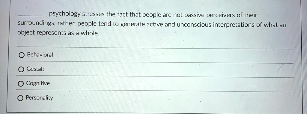 psychology stresses the fact that people are not passive perceivers of their
surroundings; rather, people tend to generate active and unconscious interpretations of what an
object represents as a whole.
O Behavioral
O Gestalt
O Cognitive
O Personality