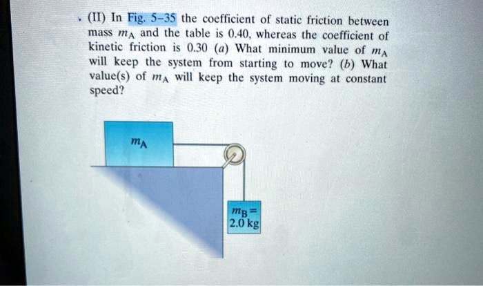 (II) In Fig. 5-35 the coefficient of static friction between mass mA and the table is 0.40, whereas the coefficient of kinetic friction is 0.30 (a) What minimum value of mA will keep the system from starting to move? (b) What value(s) of mA will keep the system moving at constant speed?
mA
mB = 2.0 kg