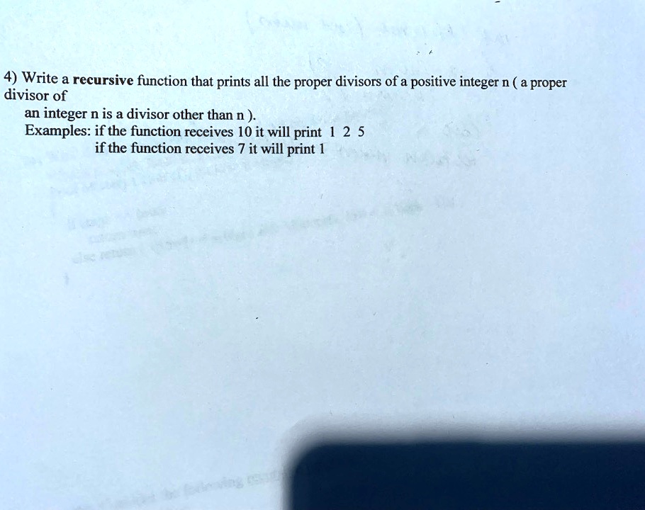 4) Write a recursive function that prints all the proper divisors of a positive integer n (a proper
divisor of
an integer n is a divisor other than n).
Examples: if the function receives 10 it will print 1 2 5
if the function receives 7 it will print 1