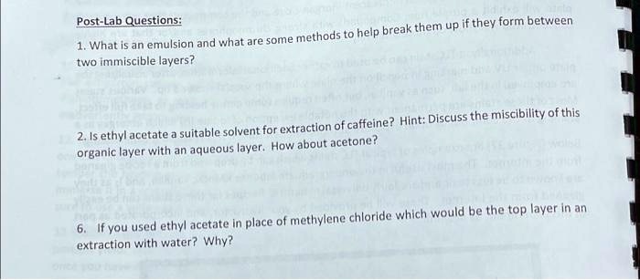 Post-Lab Questions:

1. What is an emulsion and what are some methods to help break them up if they form between
two immiscible layers?

2. Is ethyl acetate a suitable solvent for extraction of caffeine? Hint: Discuss the miscibility of this
organic layer with an aqueous layer. How about acetone?

6. If you used ethyl acetate in place of methylene chloride which would be the top layer in an
extraction with water? Why?