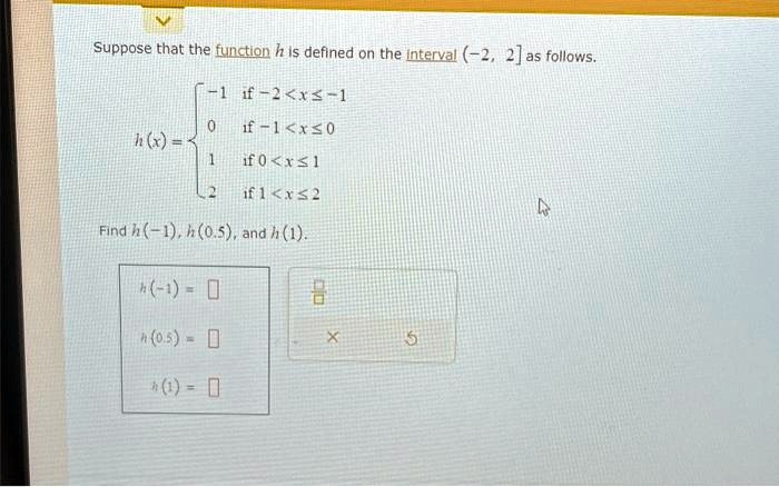Suppose that the function h is defined on the interval (-2, 2] as follows.

    h(x) =  -1    if  -2 < x ≤ -1 
     0    if  -1 < x ≤ 0 
     1    if  0 < x ≤ 1 
     2    if  1 < x ≤ 2

Find h(-1), h(0.5), and h(1).