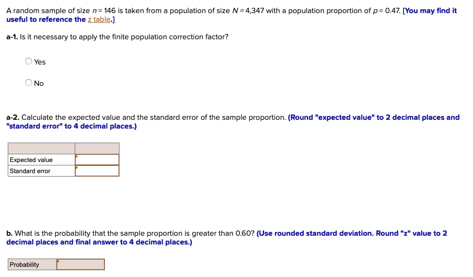 A random sample of size n = 146 is taken from a population of size N = 4,347 with a population proportion of p = 0.47. [You may find it useful to reference the z table.]
a-1. Is it necessary to apply the finite population correction factor?
Yes
No
a-2. Calculate the expected value and the standard error of the sample proportion. (Round "expected value" to 2 decimal places and "standard error" to 4 decimal places.)
Expected value
Standard error
b. What is the probability that the sample proportion is greater than 0.60? (Use rounded standard deviation. Round "z" value to 2 decimal places and final answer to 4 decimal places.)
Probability