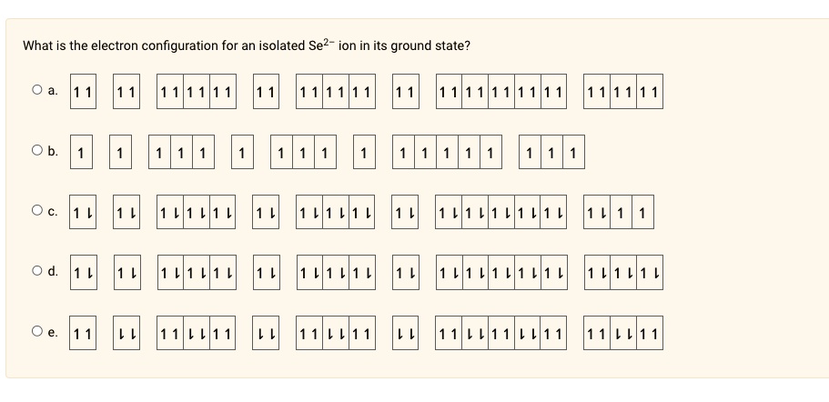 What is the electron configuration for an isolated Se²- ion in its ground state?
O a.
11 11 111111 11 111111 11 1111111111 111111
O b.
1 1 1 1 1 1 1 1 1 1 1
O c. 1? 1? 1? 1? 1? 1? 1? 1? 1? 1?
O d. 1? 1? 1? 1? 1? 1? 1? 1? 1? 1?
O e. 11 ?? 11 ?? 11 ?? 11 ?? 11 ??