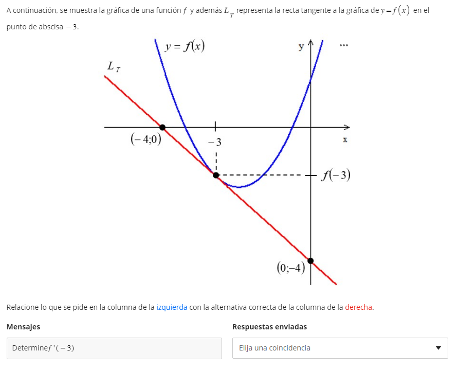A continuación, se muestra la gráfica de una función ( f ) y además ( LT ) representa la recta tangente a la gráfica de ( y=f(x) ) en el punto de abscisa -3 .
Relacione lo que se pide en la columna de la izquierda con la alternativa correcta de la columna de la derecha.
Mensajes
Determine ( f^prime(-3) )
Respuestas enviadas
Elija una coincidencia