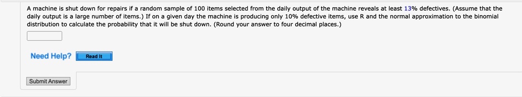 A machine is shut down for repairs if a random sample of 100 items selected from the daily output of the machine reveals at least 13% defectives. (Assume that the daily output is a large number of items.) If on a given day the machine is producing only 10% defective items, use R and the normal approximation to the binomial distribution to calculate the probability that it will be shut down. (Round your answer to four decimal places.)