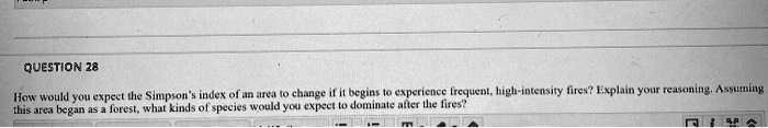 How would you expect the Simpson's index of an area to change if it begins to experience frequent, high-intensity fires? Explain your reasoning. Assuming this area began as a forest, what kinds of species would you expect to dominate after the fires?