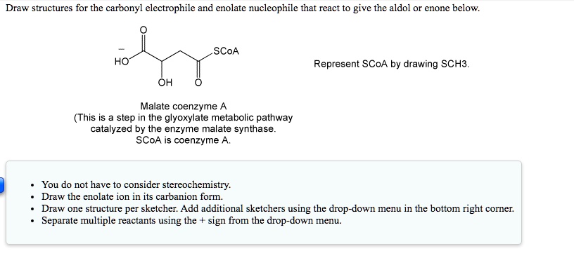 Draw structures for the carbonyl electrophile and enolate nucleophile that react to give the aldol or enone below.

Represent SCoA by drawing SCH3.

Malate coenzyme A
(This is a step in the glyoxylate metabolic pathway
catalyzed by the enzyme malate synthase.
SCoA is coenzyme A.

You do not have to consider stereochemistry.
Draw the enolate ion in its carbanion form.
Draw one structure per sketcher. Add additional sketchers using the drop-down menu in the bottom right corner.
Separate multiple reactants using the + sign from the drop-down menu.