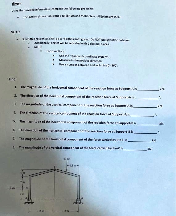Given:
Using the provided information, compete the following problems.
• The system shown is in static equilibrium and motionless. All joints are ideal.
NOTE:
• Submitted responses shall be to 4 significant figures. Do NOT use scientific notation.
? Additionally, angles will be reported with 2 decimal places.
? NOTE:
• For Directions:
• Use the "standard coordinate system".
• Measure in the positive direction.
• Use a number between and including 0°-360°.
Find:
1. The magnitude of the horizontal component of the reaction force at Support-A is  kN.
2. The direction of the horizontal component of the reaction force at Support-A is  °.
3. The magnitude of the vertical component of the reaction force at Support-A is  kN.
4. The direction of the vertical component of the reaction force at Support-A is  °.
5. The magnitude of the horizontal component of the reaction force at Support-B is  kN.
6. The direction of the horizontal component of the reaction force at Support-B is  °.
7. The magnitude of the horizontal component of the force carried by Pin-C is  kN.
8. The magnitude of the vertical component of the force carried by Pin-C is  kN.