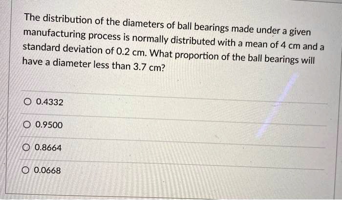 The distribution of the diameters of ball bearings made under a given manufacturing process is normally distributed with a mean of 4 cm and a standard deviation of 0.2 cm. What proportion of the ball bearings will have a diameter less than 3.7 cm?
0.4332
0.9500
0.8664
0.0668