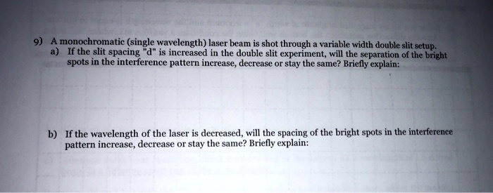 9) A monochromatic (single wavelength) laser beam is shot through a variable width double slit setup.
a) If the slit spacing "d" is increased in the double slit experiment, will the separation of the bright
spots in the interference pattern increase, decrease or stay the same? Briefly explain:
b) If the wavelength of the laser is decreased, will the spacing of the bright spots in the interference
pattern increase, decrease or stay the same? Briefly explain: