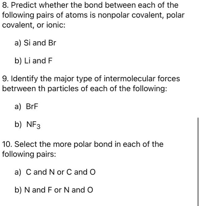 8. Predict whether the bond between each of the following pairs of atoms is nonpolar covalent, polar covalent, or ionic:

a) Si and Br

b) Li and F

9. Identify the major type of intermolecular forces betrween th particles of each of the following:

a) BrF

b) NF3

10. Select the more polar bond in each of the following pairs:

a) C and N or C and O

b) N and F or N and O